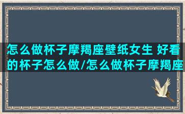 怎么做杯子摩羯座壁纸女生 好看的杯子怎么做/怎么做杯子摩羯座壁纸女生 好看的杯子怎么做-我的网站